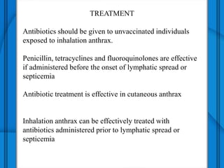 TREATMENT
Antibiotics should be given to unvaccinated individuals
exposed to inhalation anthrax.
Penicillin, tetracyclines and fluoroquinolones are effective
if administered before the onset of lymphatic spread or
septicemia
Antibiotic treatment is effective in cutaneous anthrax
Inhalation anthrax can be effectively treated with
antibiotics administered prior to lymphatic spread or
septicemia
 