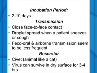 Incubation Period:
• 2-10 days
Transmission
• Close face-to-face contact
• Droplet spread when a patient sneezes
or cough
• Feco-oral & airborne transmission seem
to be less frequent.
Reservior
• Civet (animal like a cat)
• Virus can survive in dry surface for 3-4
hrs
 