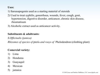Uses:
1) Sarsasapogenin used as a starting material of steroids
2) Used to treat syphilis, gonorrhoea, wounds, fever, cough, gout,
hypertension, digestive disorder, anticancer, chronic skin disease,
rheumatisum
3) Alcoholic extract used as anticancer activity.
Substituents & adultrants:
S.Officinalis (jamica)
Rhizomes of species of pteris and rooys of Phelodendron (climbing plant)
Comercial variety:
1) Lima
2) Honduras
3) Guayaquil
4) Mexican
5) jamaica
 
