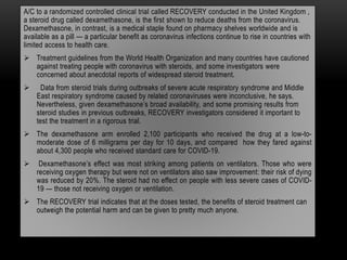 A/C to a randomized controlled clinical trial called RECOVERY conducted in the United Kingdom ,
a steroid drug called dexamethasone, is the first shown to reduce deaths from the coronavirus.
Dexamethasone, in contrast, is a medical staple found on pharmacy shelves worldwide and is
available as a pill — a particular benefit as coronavirus infections continue to rise in countries with
limited access to health care.
 Treatment guidelines from the World Health Organization and many countries have cautioned
against treating people with coronavirus with steroids, and some investigators were
concerned about anecdotal reports of widespread steroid treatment.
 Data from steroid trials during outbreaks of severe acute respiratory syndrome and Middle
East respiratory syndrome caused by related coronaviruses were inconclusive, he says.
Nevertheless, given dexamethasone’s broad availability, and some promising results from
steroid studies in previous outbreaks, RECOVERY investigators considered it important to
test the treatment in a rigorous trial.
 The dexamethasone arm enrolled 2,100 participants who received the drug at a low-to-
moderate dose of 6 milligrams per day for 10 days, and compared how they fared against
about 4,300 people who received standard care for COVID-19.
 Dexamethasone’s effect was most striking among patients on ventilators. Those who were
receiving oxygen therapy but were not on ventilators also saw improvement: their risk of dying
was reduced by 20%. The steroid had no effect on people with less severe cases of COVID-
19 — those not receiving oxygen or ventilation.
 The RECOVERY trial indicates that at the doses tested, the benefits of steroid treatment can
outweigh the potential harm and can be given to pretty much anyone.
 