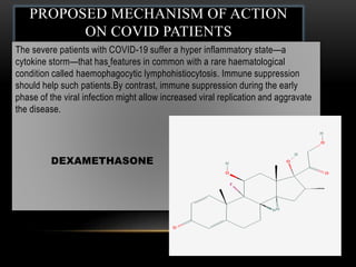 PROPOSED MECHANISM OF ACTION
ON COVID PATIENTS
The severe patients with COVID-19 suffer a hyper inflammatory state—a
cytokine storm—that has features in common with a rare haematological
condition called haemophagocytic lymphohistiocytosis. Immune suppression
should help such patients.By contrast, immune suppression during the early
phase of the viral infection might allow increased viral replication and aggravate
the disease.
DEXAMETHASONE
 