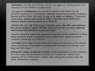  Itolizumab is the first novel biologic therapy to be approved treating patients with
moderate to severe COVID-19 complications.
 The approval of Itolizumab, from the DCGI is based on the results from the
successful conclusion of a randomized, controlled clinical trial at multiple hospitals in
Mumbai and New Delhi. The study focused on the safety and efficacy of Itolizumab
in preventing cytokine release syndrome (CRS) in moderate to severe ARDS (acute
respiratory distress syndrome) patients due to COVID-19.
 Patients who were with initial oxygen saturation of less than 80% and would have
been put on ventilator support with little chance of survival, recovered completely
when treated with Itolizumab and got discharged.
 Injection 25mg/5mL solution for emergency use in India for the treatment of cytokine
release syndrome (CRS) in moderate to severe ARDS (acute respiratory distress
syndrome) patients due to COVID-19.
 The SARS-CoV-2 virus has been observed to induce an overreaction of the immune
system, generating a large number of cytokines that can cause severe damage to the
lungs and other organs .
 Itolizumab’s unique mechanism of action of immunomodulation involves binding to
the CD6 receptor and blocking the activation of T lymphocytes, which in turn
suppresses the pro-inflammatory cytokines, thus reducing the cytokine storm and
deadly inflammatory response.
 