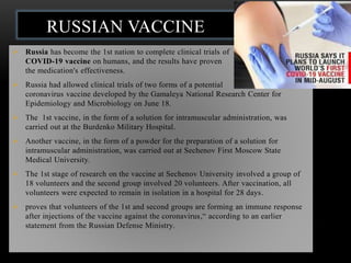 RUSSIAN VACCINE
 Russia has become the 1st nation to complete clinical trials of
COVID-19 vaccine on humans, and the results have proven
the medication's effectiveness.
 Russia had allowed clinical trials of two forms of a potential
coronavirus vaccine developed by the Gamaleya National Research Center for
Epidemiology and Microbiology on June 18.
 The 1st vaccine, in the form of a solution for intramuscular administration, was
carried out at the Burdenko Military Hospital.
 Another vaccine, in the form of a powder for the preparation of a solution for
intramuscular administration, was carried out at Sechenov First Moscow State
Medical University.
 The 1st stage of research on the vaccine at Sechenov University involved a group of
18 volunteers and the second group involved 20 volunteers. After vaccination, all
volunteers were expected to remain in isolation in a hospital for 28 days.
 proves that volunteers of the 1st and second groups are forming an immune response
after injections of the vaccine against the coronavirus,“ according to an earlier
statement from the Russian Defense Ministry.
 