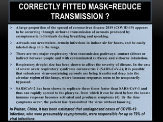 CORRECTLY FITTED MASK=REDUCE
TRANSMISSION ?
 A large proportion of the spread of coronavirus disease 2019 (COVID-19) appears
to be occurring through airborne transmission of aerosols produced by
asymptomatic individuals during breathing and speaking.
 Aerosols can accumulate, remain infectious in indoor air for hours, and be easily
inhaled deep into the lungs.
 There are two major respiratory virus transmission pathways: contact (direct or
indirect between people and with contaminated surfaces) and airborne inhalation.
 Respiratory droplet size has been shown to affect the severity of disease. In the case
of severe acute respiratory syndrome coronavirus 2 (SARS-CoV-2), it is possible
that submicron virus-containing aerosols are being transferred deep into the
alveolar region of the lungs, where immune responses seem to be temporarily
bypassed.
 SARSCoV-2 has been shown to replicate three times faster than SARS-CoV-1 and
thus can rapidly spread to the pharynx, from which it can be shed before the innate
immune response becomes activated and produces symptoms (6). By the time
symptoms occur, the patient has transmitted the virus without knowing.
In Wuhan, China, it has been estimated that undiagnosed cases of COVID-19
infection, who were presumably asymptomatic, were responsible for up to 79% of
viral infections
 