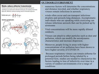OUTDOOR ENVIRONMENT
 numerous factors will determine the concentrations
and distance traveled, and whether respiratory
viruses remain infectious in aerosols.
 winds often occur and can transport infectious
droplets and aerosols long distances. Asymptomatic
individuals who are speaking while exercising can
release infectious aerosols that can be picked up by
airstreams
 Viral concentrations will be more rapidly diluted
outdoors.
 Viruses can attach to other particles such as dust and
pollution, which can modify the aerodynamic
characteristics and increase dispersion.
 Moreover, people living in areas with higher
concentrations of air pollution have been shown to
have higher severity of COVID-19.
 Because respiratory viruses can remain airborne for
prolonged periods before being inhaled by a
potential host, studies are needed to characterize the
factors leading to loss of infectivity over time in a
variety of outdoor environments over a range of
conditions
 