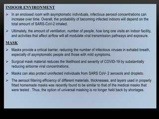 INDOOR ENVIRONMENT
 In an enclosed room with asymptomatic individuals, infectious aerosol concentrations can
increase over time. Overall, the probability of becoming infected indoors will depend on the
total amount of SARS-CoV-2 inhaled.
 Ultimately, the amount of ventilation, number of people, how long one visits an indoor facility,
and activities that affect airflow will all modulate viral transmission pathways and exposure.
MASK
 Masks provide a critical barrier, reducing the number of infectious viruses in exhaled breath,
especially of asymptomatic people and those with mild symptoms.
 Surgical mask material reduces the likelihood and severity of COVID-19 by substantially
reducing airborne viral concentrations.
 Masks can also protect uninfected individuals from SARS CoV- 2 aerosols and droplets.
 The aerosol filtering efficiency of different materials, thicknesses, and layers used in properly
fitted homemade masks was recently found to be similar to that of the medical masks that
were tested . Thus, the option of universal masking is no longer held back by shortages.
 