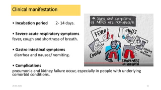 Clinical manifestation
• Incubation period 2- 14 days.
• Severe acute respiratory symptoms
fever, cough and shortness of breath.
• Gastro intestinal symptoms
diarrhea and nausea/ vomiting.
• Complications
pneumonia and kidney failure occur, especially in people with underlying
comorbid conditions.
28-05-2020 16
 