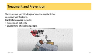 Treatment and Prevention
There are no specific drugs or vaccine available for
coronavirus infections.
Control measures include:
• Isolation of patients
• Quarantine of exposed people
28-05-2020 36
 
