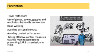 Prevention
Travel restrictions
Use of gloves, gowns, goggles and
respirators by healthcare workers
Hand washing
Avoiding personal contact
Avoiding contact with camels .
Taking effective control measures
was the main reason behind
preventing SARS transmission in
2003.
28-05-2020 37
 