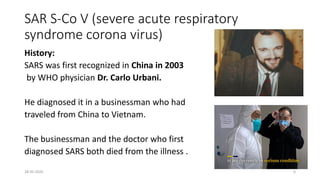 SAR S-Co V (severe acute respiratory
syndrome corona virus)
History:
SARS was first recognized in China in 2003
by WHO physician Dr. Carlo Urbani.
He diagnosed it in a businessman who had
traveled from China to Vietnam.
The businessman and the doctor who first
diagnosed SARS both died from the illness .
28-05-2020 6
 