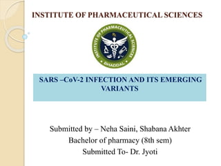 INSTITUTE OF PHARMACEUTICAL SCIENCES
Submitted by – Neha Saini, Shabana Akhter
Bachelor of pharmacy (8th sem)
Submitted To- Dr. Jyoti
SARS –CoV-2 INFECTION AND ITS EMERGING
VARIANTS
 