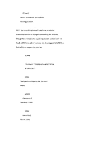 (Shouts)
BetterLearn thembecause I'm
testingyousoon.
ROSS Startsscrollingthrough hisphone,practicing
questionsinhisheadalongwithmouthingthe answers,
thoughhe neveractuallysaysthe questionsandanswersout
loud.ADAMentersthe roomand sitsdownopposite toROSSas
both of themprepare themselves.
ADAM
YOU READY TO BECOME AN EXPERT IN
INTERVIEWS?
ROSS
Well yeahsure by whyare youhere
then?
ADAM
(Depressed)
Well that's rude
ROSS
(Woefully)
Oh I'm sorry
 