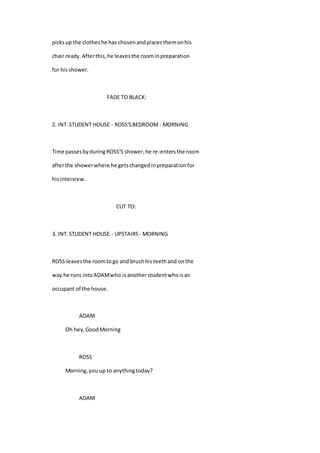 picksup the clotheshe has chosenandplacesthemonhis
chair ready.Afterthis,he leavesthe roominpreparation
for hisshower.
FADE TO BLACK:
2. INT.STUDENT HOUSE - ROSS'SBEDROOM - MORNING
Time passesbyduringROSS'S shower,he re-entersthe room
afterthe showerwhere he getschangedinpreparationfor
hisinterview.
CUT TO:
3. INT.STUDENT HOUSE - UPSTAIRS - MORNING
ROSS leavesthe roomtogo and brushhisteethand onthe
way he runs intoADAMwho isanotherstudentwhoisan
occupant of the house.
ADAM
Oh hey,GoodMorning
ROSS
Morning,you up to anythingtoday?
ADAM
 