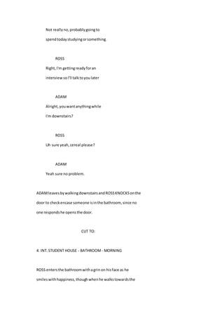 Not reallyno,probablygoingto
spendtodaystudyingorsomething.
ROSS
Right,I'm gettingreadyforan
interviewsoI'll talktoyoulater
ADAM
Alright,youwantanythingwhile
I'm downstairs?
ROSS
Uh sure yeah,cereal please?
ADAM
Yeah sure no problem.
ADAMleavesbywalkingdownstairsandROSSKNOCKSonthe
door to checkencase someone isinthe bathroom, since no
one respondshe opens the door.
CUT TO:
4. INT.STUDENT HOUSE - BATHROOM - MORNING
ROSS entersthe bathroomwithagrin on hisface as he
smileswithhappiness,thoughwhenhe walkstowardsthe
 