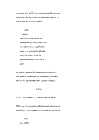 mirror andsighswithfeelingsanxiousnessandtensiondue
to the interview.He runsthe tapand allowsthe waterto
flowas he starts to thinktohimself.
ROSS
(Sighs)
I am so not readyfor this,it's
not somethingIwantto messup.If
I messthisinterview upthenI'm
goingto struggle to affordfoodat
uni,it's notlike Ican askmy
parentsfor moneysince they're
gone.
He splasheswateronhisfacesas he starts to washhis
face,he takesanothersighand starts to brushhisteeth,
he turnsthe tap off and drieshisface and walksout.
CUT TO:
5. INT- STUDENT HOUSE - DININGROOM - MORNING
ROSS entersthe scene tosee ADAMeatingbreakfastatthe
table withhisearphoneswithhimmindinghisownbusiness.
ROSS
Hey ADAM.
 