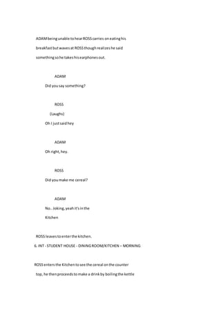 ADAMbeingunable tohearROSScarries oneatinghis
breakfastbutwavesat ROSSthoughrealizeshe said
somethingsohe takeshisearphonesout.
ADAM
Did yousay something?
ROSS
(Laughs)
Oh I justsaidhey
ADAM
Oh right,hey.
ROSS
Did youmake me cereal?
ADAM
No..Joking,yeahit'sinthe
Kitchen
ROSS leavestoenterthe kitchen.
6. INT - STUDENT HOUSE - DININGROOM/KITCHEN – MORNING
ROSSenters the Kitchentosee the cereal onthe counter
top, he thenproceedsto make a drinkby boilingthe kettle
 
