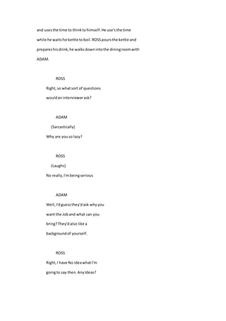 and usesthe time to thinktohimself.He use'sthe time
while he waitsforkettle toboil.ROSSpoursthe kettle and
prepareshisdrink,he walksdownintothe diningroomwith
ADAM.
ROSS
Right,so whatsort of questions
wouldan interviewerask?
ADAM
(Sarcastically)
Why are youso lazy?
ROSS
(Laughs)
No really,I'mbeingserious
ADAM
Well,I'dguessthey'dask whyyou
want the Joband what can you
bring?They'dalso like a
backgroundof yourself.
ROSS
Right,I have No ideawhatI'm
goingto say then.AnyIdeas?
 