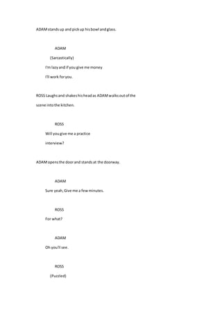 ADAMstandsup and pickup hisbowl andglass.
ADAM
(Sarcastically)
I'm lazyand if you give me money
I'll work foryou.
ROSS Laughsand shakeshisheadas ADAMwalksoutof the
scene intothe kitchen.
ROSS
Will yougive me a practice
interview?
ADAMopensthe doorand standsat the doorway.
ADAM
Sure yeah,Give me a fewminutes.
ROSS
For what?
ADAM
Oh you'll see.
ROSS
(Puzzled)
 