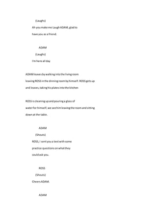 (Laughs)
Ah you make me LaughADAM, gladto
have you as a friend.
ADAM
(Laughs)
I'm here all day
ADAMleavesbywalkingintothe livingroom
leavingROSSinthe dinningroombyhimself.ROSSgetsup
and leaves,takinghisplatesintothe kitchen
ROSS iscleaningupandpouringa glass of
waterfor himself,we seehimleavingthe roomandsitting
downat the table.
ADAM
(Shouts)
ROSS,I sentyoua textwithsome
practice questionsonwhatthey
couldask you.
ROSS
(Shouts)
CheersADAM.
ADAM
 