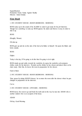 SquareBrackets
Production Name: Sanity Against Reality
Director: Adam Grundy
First Draft
1. INT. STUDENT HOUSE - ROSS'S BEDROOM - MORNING
ROSS wakes up to the sound of his ALARM in order to get ready for his job Interview.
Though he is unwilling to wake up. ROSS ignores his alarm and throws it away in order to
shut it up.
ROSS
(Roughly Moans)
Oh shut up.
ROSS gets up and sits on the side of the bed as he thinks to himself. He opens his blinds and
looks outside.
ROSS
(Sighs)
Today is the day, If I'm going to do this then I'm going to do it right.
ROSS stands up and walks towards his wardrobe, he opens the wardrobe as he prepares
clothes ready for his interview. He picks up the clothes he has chosen and places them on his
chair ready. After this, he leaves the room in preparation for his shower.
Fade to black
2. INT. STUDENT HOUSE - ROSS'S BEDROOM - MORNING
Time passes by during ROSS'S shower, he re-enters the room after the shower where he gets
changed in preparation for his interview.
Cut to:
3. INT. STUDENT HOUSE - UPSTAIRS - MORNING
ROSS leaves the room to go and brush his teeth and on the way he runs into ADAM who is
another student who is an occupant of the house.
ADAM
Oh hey, Good Morning
 