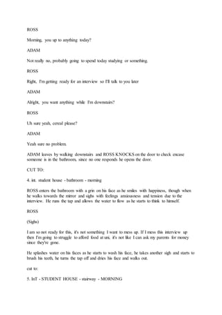 ROSS
Morning, you up to anything today?
ADAM
Not really no, probably going to spend today studying or something.
ROSS
Right, I'm getting ready for an interview so I'll talk to you later
ADAM
Alright, you want anything while I'm downstairs?
ROSS
Uh sure yeah, cereal please?
ADAM
Yeah sure no problem.
ADAM leaves by walking downstairs and ROSS KNOCKS on the door to check encase
someone is in the bathroom, since no one responds he opens the door.
CUT TO:
4. int. student house - bathroom - morning
ROSS enters the bathroom with a grin on his face as he smiles with happiness, though when
he walks towards the mirror and sighs with feelings anxiousness and tension due to the
interview. He runs the tap and allows the water to flow as he starts to think to himself.
ROSS
(Sighs)
I am so not ready for this, it's not something I want to mess up. If I mess this interview up
then I'm going to struggle to afford food at uni, it's not like I can ask my parents for money
since they're gone.
He splashes water on his faces as he starts to wash his face, he takes another sigh and starts to
brush his teeth, he turns the tap off and dries his face and walks out.
cut to:
5. InT - STUDENT HOUSE - stairway - MORNING
 