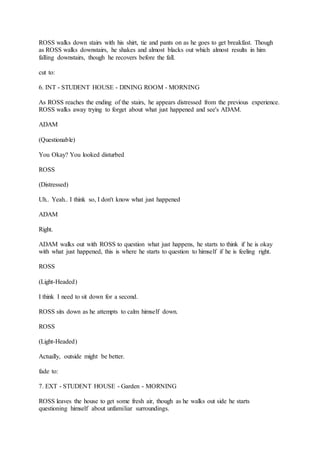 ROSS walks down stairs with his shirt, tie and pants on as he goes to get breakfast. Though
as ROSS walks downstairs, he shakes and almost blacks out which almost results in him
falling downstairs, though he recovers before the fall.
cut to:
6. INT - STUDENT HOUSE - DINING ROOM - MORNING
As ROSS reaches the ending of the stairs, he appears distressed from the previous experience.
ROSS walks away trying to forget about what just happened and see's ADAM.
ADAM
(Questionable)
You Okay? You looked disturbed
ROSS
(Distressed)
Uh.. Yeah.. I think so, I don't know what just happened
ADAM
Right.
ADAM walks out with ROSS to question what just happens, he starts to think if he is okay
with what just happened, this is where he starts to question to himself if he is feeling right.
ROSS
(Light-Headed)
I think I need to sit down for a second.
ROSS sits down as he attempts to calm himself down.
ROSS
(Light-Headed)
Actually, outside might be better.
fade to:
7. EXT - STUDENT HOUSE - Garden - MORNING
ROSS leaves the house to get some fresh air, though as he walks out side he starts
questioning himself about unfamiliar surroundings.
 