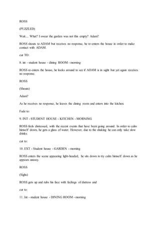 ROSS
(PUZZLED)
Wait.... What? I swear the garden was not this empty? Adam?
ROSS shouts to ADAM but receives no response, he re-enters the house in order to make
contact with ADAM.
cut TO:
8. int - student house - dining ROOM - morning
ROSS re-enters the house, he looks around to see if ADAM is in sight but yet again receives
no response.
ROSS
(Shouts)
Adam?
As he receives no response, he leaves the dining room and enters into the kitchen.
Fade to:
9. INT - STUDENT HOUSE - KITCHEN - MORNING
ROSS feels distressed, with the recent events that have been going around. In order to calm
himself down, he gets a glass of water. However, due to the shaking he can only take slow
drinks.
cut to:
10. EXT - Student house - GARDEN - morning
ROSS enters the scene appearing light-headed, he sits down to try calm himself down as he
appears uneasy.
ROSS
(Sighs)
ROSS gets up and rubs his face with feelings of distress and
cut to:
11. Int - student house - DINING ROOM - morning
 