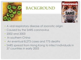 BACKGROUND

•
•
•
•
•
•

A viral respiratory disease of zoonotic origin
Caused by the SARS coronavirus
2002 and 2003
In southern China
An eventual 8,273 cases and 775 deaths
SARS spread from Hong Kong to infect individuals in
37 countries in early 2003

 