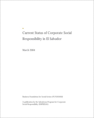 Current Status of Corporate Social
Responsibility in El Salvador


March 2004




Business Foundation for Social Action (FUNDEMAS)

A publication by the Salvadoran Program for Corporate
Social Responsibility (EMPRESAL)
 