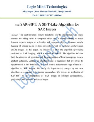 Logic Mind Technologies
Vijayangar (Near Maruthi Medicals), Bangalore-40
Ph: 8123668124 // 8123668066
Title: SAR-SIFT: A SIFT-Like Algorithm for
SAR Images
Abstract—The scale-invariant feature transform (SIFT) algorithmand its many
variants are widely used in computer vision and in remote sensing to match
features between images or to localize and recognize objects. However, mostly
because of speckle noise, it does not perform well on synthetic aperture radar
(SAR) images. In this paper, we introduce a SIFT-like algorithm specifically
dedicated to SAR imaging, which is named SAR-SIFT. The algorithm includes
both the detection of keypoints and the computation of local descriptors. A new
gradient definition, yielding an orientation and a magnitude that are robust to
speckle noise, is first introduced. It is then used to adapt several steps of the SIFT
algorithm to SAR images. We study the improvement brought by this new
algorithm, as compared with existing approaches. We present an application of
SAR-SIFT to the registration of SAR images in different configurations,
particularly with different incidence angles.
 