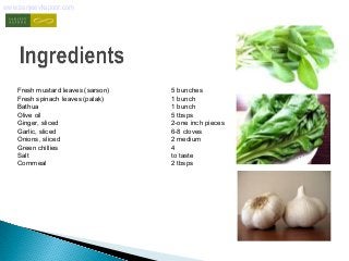 www.sanjeevkapoor.com 
Fresh mustard leaves (sarson) 5 bunches 
Fresh spinach leaves (palak) 1 bunch 
Bathua 1 bunch 
Olive oil 5 tbsps 
Ginger, sliced 2-one inch pieces 
Garlic, sliced 6-8 cloves 
Onions, sliced 2 medium 
Green chillies 4 
Salt to taste 
Cornmeal 2 tbsps 
 
