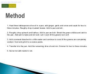 www.sanjeevkapoor.com 
1. Heat three tablespoons olive oil in a pan, add ginger, garlic and onion and sauté for two to 
three minutes. Roughly chop mustard leaves. Add to pan and stir. 
2. Roughly chop spinach and bathua. Add to pan and stir. Break the green chillies and add to 
the pan. Add salt to taste and stir well. Let it cook till the greens turn soft. 
3. Add cornmeal dissolved in a little water and continue to cook till the greens are completely 
cooked. Cool and grind to a coarse paste. 
4. Transfer into the pan. Add the remaining olive oil and mix. Simmer for two to three minutes. 
5. Serve hot with makki ki roti. 
 