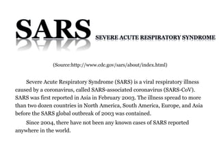 Severe Acute Respiratory Syndrome (SARS) is a viral respiratory illness
caused by a coronavirus, called SARS-associated coronavirus (SARS-CoV).
SARS was first reported in Asia in February 2003. The illness spread to more
than two dozen countries in North America, South America, Europe, and Asia
before the SARS global outbreak of 2003 was contained.
Since 2004, there have not been any known cases of SARS reported
anywhere in the world.
(Source:http://www.cdc.gov/sars/about/index.html)
 