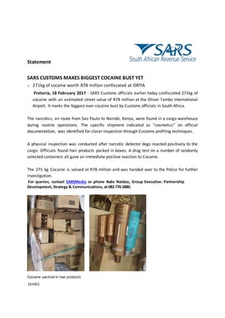Statement
SARS CUSTOMS MAKES BIGGEST COCAINE BUST YET
o 271kg of cocaine worth R78 million confiscated at ORTIA
Pretoria, 18 February 2017 - SARS Customs officials earlier today confiscated 271kg of
cocaine with an estimated street value of R78 million at the Oliver Tambo International
Airport. It marks the biggest ever cocaine bust by Customs officials in South Africa.
The narcotics, en route from Sao Paulo to Nairobi, Kenya, were found in a cargo warehouse
during routine operations. The specific shipment indicated as “cosmetics” on official
documentation, was identified for closer inspection through Customs profiling techniques.
A physical inspection was conducted after narcotic detector dogs reacted positively to the
cargo. Officials found hair products packed in boxes. A drug test on a number of randomly
selected containers all gave an immediate positive reaction to Cocaine.
The 271 kg Cocaine is valued at R78 million and was handed over to the Police for further
investigation.
For queries, contact SARSMedia or phone Babs Naidoo, Group Executive: Partnership
Development, Strategy & Communications, at 082 776 2880.
Cocaine packed in hair products
(ends)
 