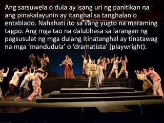 Ang sarsuwela o dula ay isang uri ng panitikan na
ang pinakalayunin ay itanghal sa tanghalan o
entablado. Nahahati ito sa ilang yugto na maraming
tagpo. Ang mga tao na dalubhasa sa larangan ng
pagsusulat ng mga dulang itinatanghal ay tinatawag
na mga ‘mandudula’ o ‘dramatista’ (playwright).
 