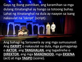 Gaya ng ibang panitikan, ang karamihan sa mga
dulang itinatanghal ay hango sa totoong buhay.
Lahat ng itinatanghal na dula ay naayon sa isang
nakasulat na ‘iskript’ (script).
Ang bahagi ng Sarsuwela ay ang mga sumusunod:
Ang ISKRIPT o nakasulat na dula, mga gumaganap
o AKTOR, ang TANGHALAN, ang tagadirehe o
DIREKTOR, ang mga MANONOOD, mga EKSENA
(act) at mga TAGPO (scene).
 