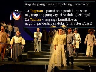 Ang iba pang mga elemento ng Sarsuwela:
1.) Tagpuan – panahon o pook kung saan
naganap ang pangyayari sa dula. (settings)
2.) Tauhan – ang mga kumikilos at
nagbibigay-buhay sa dula. (characters/cast)
 