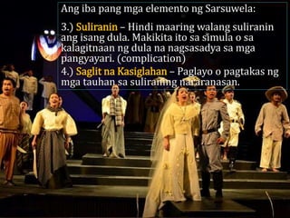 Ang iba pang mga elemento ng Sarsuwela:
3.) Suliranin – Hindi maaring walang suliranin
ang isang dula. Makikita ito sa simula o sa
kalagitnaan ng dula na nagsasadya sa mga
pangyayari. (complication)
4.) Saglit na Kasiglahan – Paglayo o pagtakas ng
mga tauhan sa suliraning nararanasan.
 