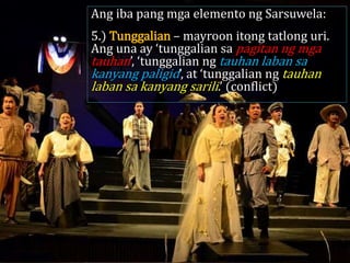 Ang iba pang mga elemento ng Sarsuwela:
5.) Tunggalian – mayroon itong tatlong uri.
Ang una ay ‘tunggalian sa pagitan ng mga
tauhan’, ‘tunggalian ng tauhan laban sa
kanyang paligid’, at ‘tunggalian ng tauhan
laban sa kanyang sarili.’ (conflict)
 