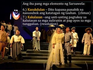 Ang iba pang mga elemento ng Sarsuwela:
6.) Kasukdulan – Dito kapana-panabik na
nasusubok ang katatagan ng tauhan. (climax)
7.) Kakalasan –ang unti-unting pagtukoy sa
kalutasan sa mga suliranin at pag-ayos sa mga
tunggalian. (resolution)
 