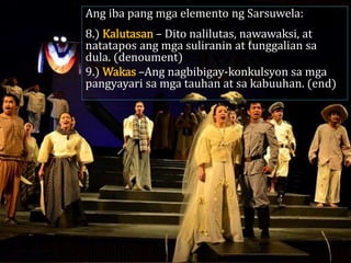 Ang iba pang mga elemento ng Sarsuwela:
8.) Kalutasan – Dito nalilutas, nawawaksi, at
natatapos ang mga suliranin at tunggalian sa
dula. (denoument)
9.) Wakas –Ang nagbibigay-konkulsyon sa mga
pangyayari sa mga tauhan at sa kabuuhan. (end)
 