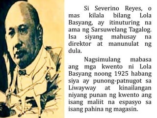 Si Severino Reyes, o
mas kilala bilang Lola
Basyang, ay itinuturing na
ama ng Sarsuwelang Tagalog.
Isa siyang mahusay na
direktor at manunulat ng
dula.
Nagsimulang mabasa
ang mga kwento ni Lola
Basyang noong 1925 habang
siya ay punong-patnugot sa
Liwayway at kinailangan
niyang punan ng kwento ang
isang maliit na espasyo sa
isang pahina ng magasin.
 