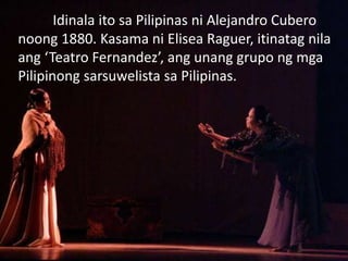 Idinala ito sa Pilipinas ni Alejandro Cubero
noong 1880. Kasama ni Elisea Raguer, itinatag nila
ang ‘Teatro Fernandez’, ang unang grupo ng mga
Pilipinong sarsuwelista sa Pilipinas.
 