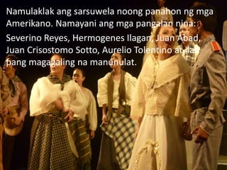 Namulaklak ang sarsuwela noong panahon ng mga
Amerikano. Namayani ang mga pangalan nina:
Severino Reyes, Hermogenes Ilagan, Juan Abad,
Juan Crisostomo Sotto, Aurelio Tolentino at ilan
pang magagaling na manunulat.
 