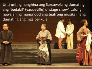 Unti-unting nanghina ang Sarsuwela ng dumating
ang ‘bodabil’ (vaudeville) o ‘stage show’. Lalong
nawalan ng manonood ang teatrong musikal nang
dumating ang mga pelikula.
 
