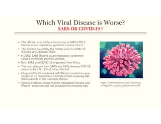 Which Viral Disease is Worse?
SARS OR COVID-19 ?
 The official name of the corona virus is SARS-COV-2
(Severe acute respiratory syndrome corona virus 2.
 The disease caused by the corona virus is COVID-19
(Corona virus disease 2019)
 In 2002, SARS (Severe acute respiratory syndrome)
caused worldwide endemic disease.
 Both SARS and COVID-19 originated from China.
 The mortality rate from SARS was 9.6% whereas COV-19
seems to be 1% - 2% of those infected.
 Integrated herbs combined with Western medicines were
studied in 12 randomized controlled trials involving 640
SARS patients in the Cochrane Review.
 Clinical evidence shows that the integrated Chinese and
Western medicines did not decrease the mortality rate.
https://www.thelancet.com/coronavir
us?dgcid=kr_pop-up_tlcoronavirus20
 