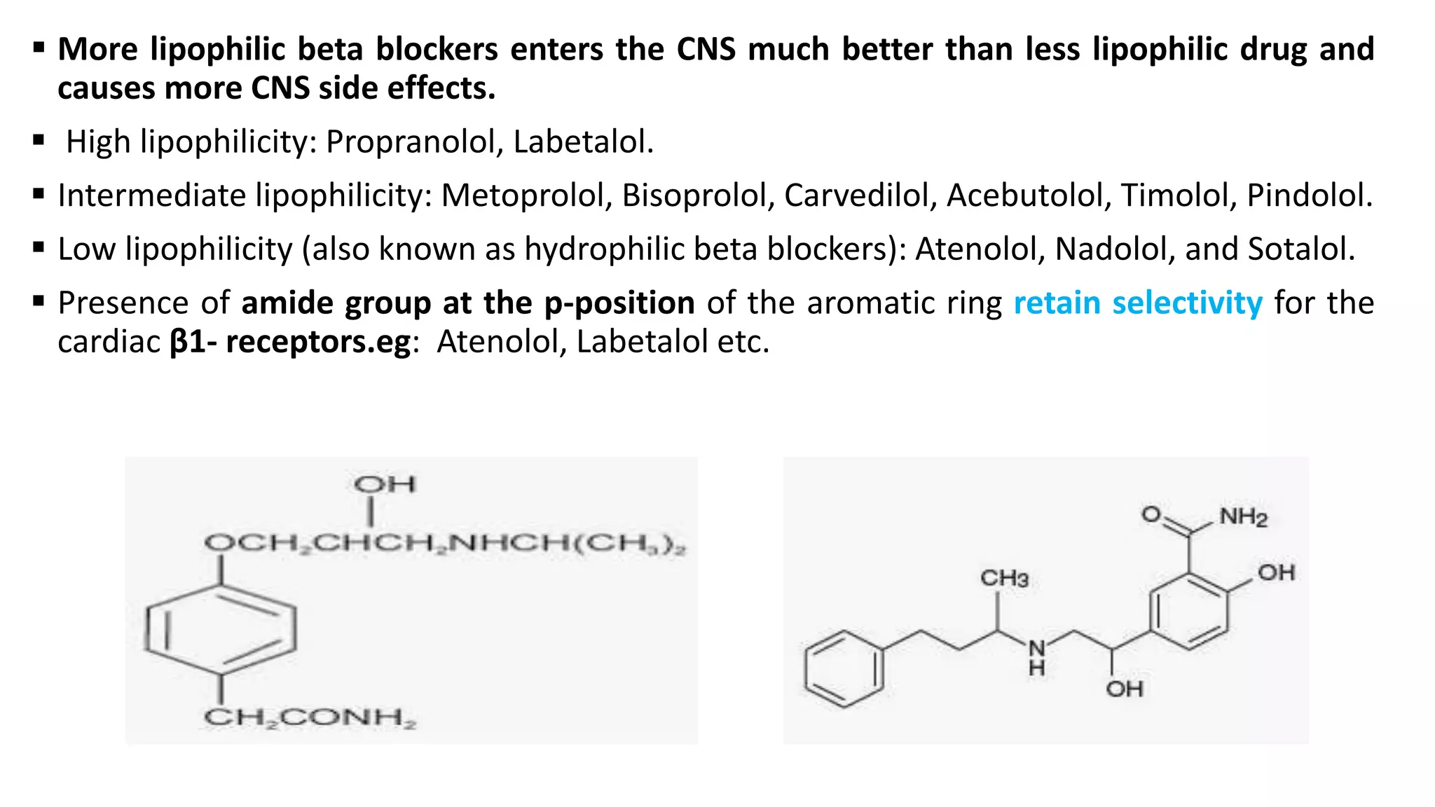  More lipophilic beta blockers enters the CNS much better than less lipophilic drug and
causes more CNS side effects.
 High lipophilicity: Propranolol, Labetalol.
 Intermediate lipophilicity: Metoprolol, Bisoprolol, Carvedilol, Acebutolol, Timolol, Pindolol.
 Low lipophilicity (also known as hydrophilic beta blockers): Atenolol, Nadolol, and Sotalol.
 Presence of amide group at the p-position of the aromatic ring retain selectivity for the
cardiac β1- receptors.eg: Atenolol, Labetalol etc.
 