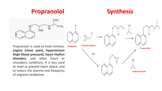 Propranolol
Propranolol is used to treat tremors,
angina (chest pain), hypertension
(high blood pressure), heart rhythm
disorders, and other heart or
circulatory conditions. It is also used
to treat or prevent heart attack, and
to reduce the severity and frequency
of migraine headaches.
Synthesis
1-Naphthol Epichlorohydrin
Propranolol
Isopropyl amine
