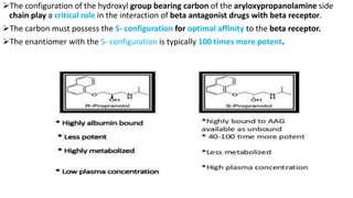 The configuration of the hydroxyl group bearing carbon of the aryloxypropanolamine side
chain play a critical role in the interaction of beta antagonist drugs with beta receptor.
The carbon must possess the S- configuration for optimal affinity to the beta receptor.
The enantiomer with the S- configuration is typically 100 times more potent.