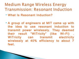    What Is Resonant Induction?

   A group of engineers at MIT came up with
    the idea to use resonant induction to
    transmit power wirelessly. They deemed
    their result “WiTricity” (like Wi-Fi) .
    WiTricity    can    transmit   electricity
    wirelessly at 40% efficiency to about 7
    feet.
 
